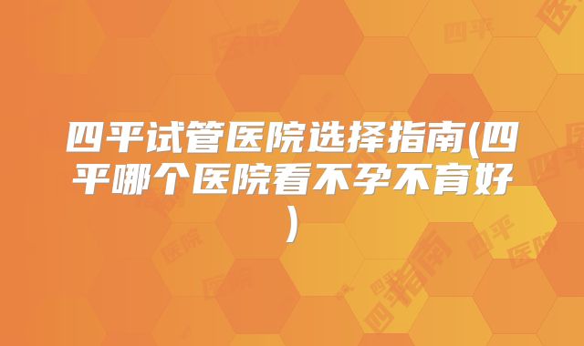 四平试管医院选择指南(四平哪个医院看不孕不育好)