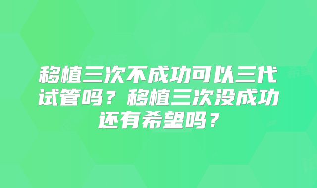 移植三次不成功可以三代试管吗？移植三次没成功还有希望吗？