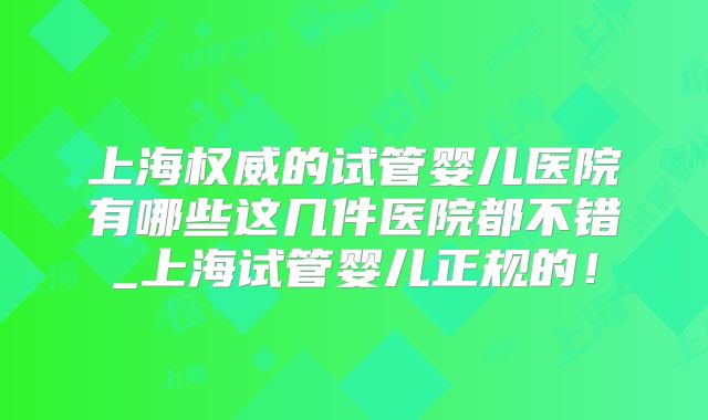 上海权威的试管婴儿医院有哪些这几件医院都不错_上海试管婴儿正规的！