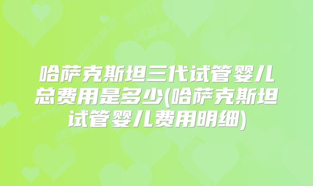 哈萨克斯坦三代试管婴儿总费用是多少(哈萨克斯坦试管婴儿费用明细)