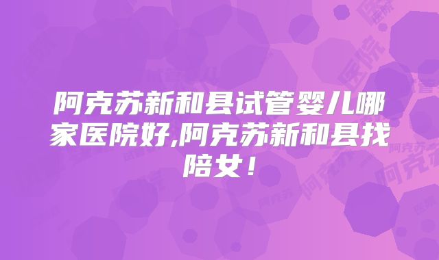阿克苏新和县试管婴儿哪家医院好,阿克苏新和县找陪女!
