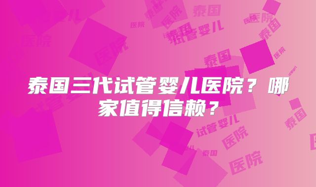 泰国三代试管婴儿医院？哪家值得信赖？