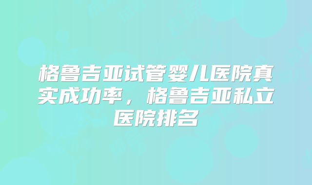 格鲁吉亚试管婴儿医院真实成功率，格鲁吉亚私立医院排名