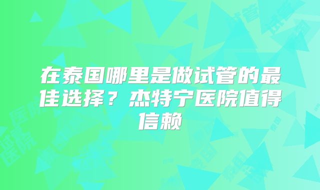 在泰国哪里是做试管的最佳选择？杰特宁医院值得信赖
