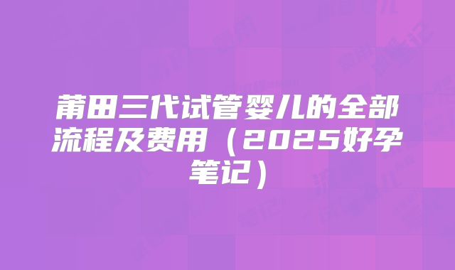 莆田三代试管婴儿的全部流程及费用（2025好孕笔记）