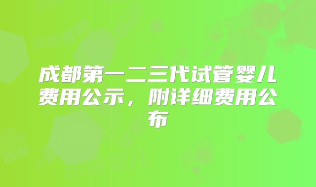 成都第一二三代试管婴儿费用公示，附详细费用公布