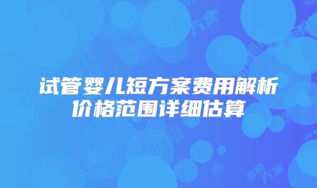 试管婴儿短方案费用解析价格范围详细估算