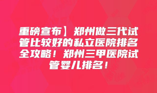 重磅宣布】郑州做三代试管比较好的私立医院排名全攻略！郑州三甲医院试管婴儿排名！