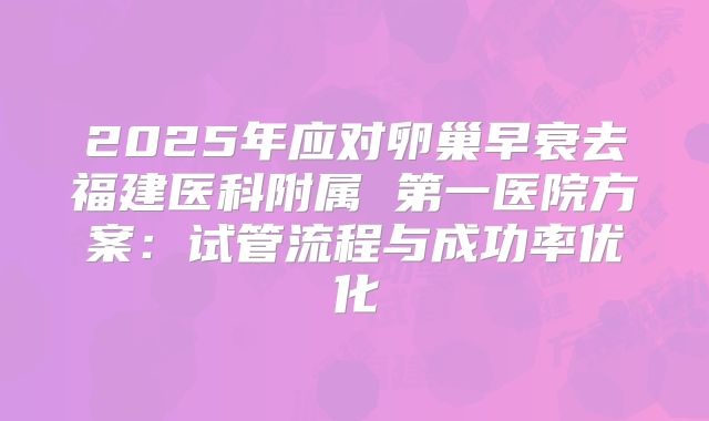 2025年应对卵巢早衰去福建医科附属 第一医院方案：试管流程与成功率优化