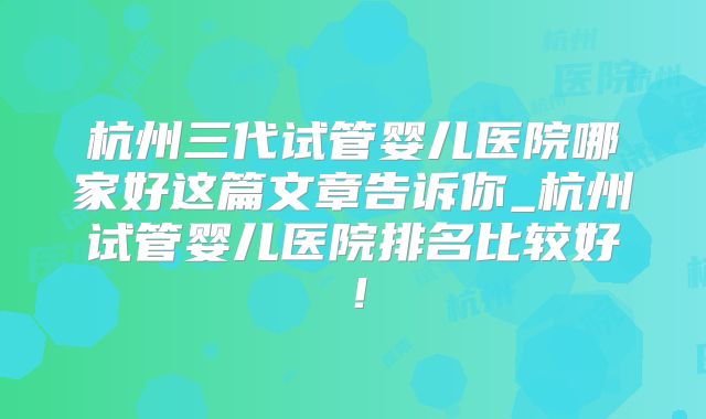 杭州三代试管婴儿医院哪家好这篇文章告诉你_杭州试管婴儿医院排名比较好!