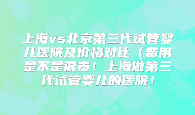 上海vs北京第三代试管婴儿医院及价格对比（费用是不是很贵！上海做第三代试管婴儿的医院！