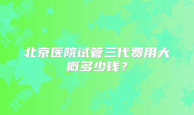 北京医院试管三代费用大概多少钱？