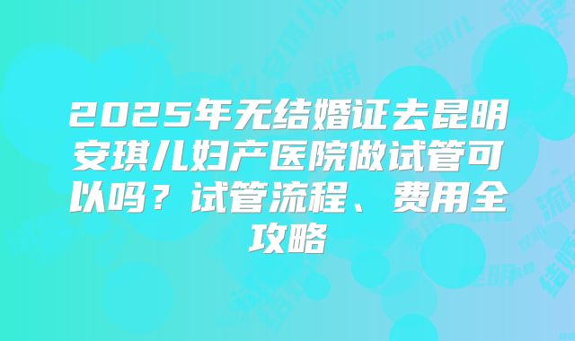2025年无结婚证去昆明安琪儿妇产医院做试管可以吗?试管流程、费用全攻略