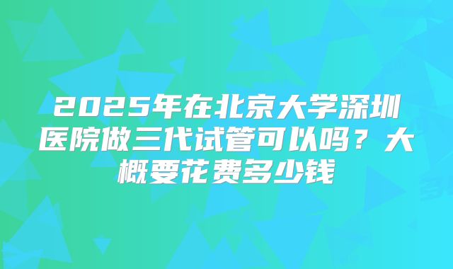 2025年在北京大学深圳医院做三代试管可以吗？大概要花费多少钱