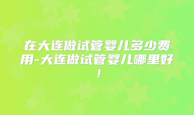 在大连做试管婴儿多少费用-大连做试管婴儿哪里好！