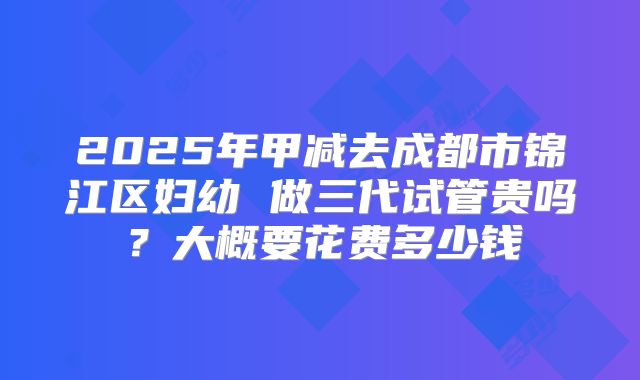 2025年甲减去成都市锦江区妇幼 做三代试管贵吗？大概要花费多少钱