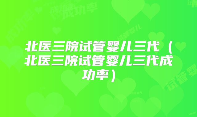 北医三院试管婴儿三代（北医三院试管婴儿三代成功率）