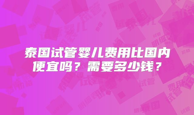 泰国试管婴儿费用比国内便宜吗？需要多少钱？