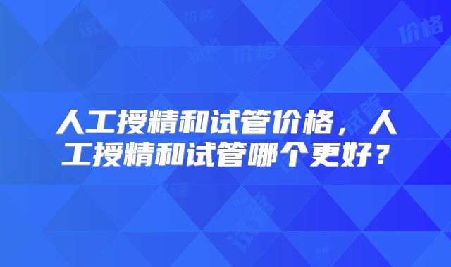 人工授精和试管价格,人工授精和试管哪个更好?
