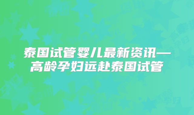 泰国试管婴儿最新资讯—高龄孕妇远赴泰国试管