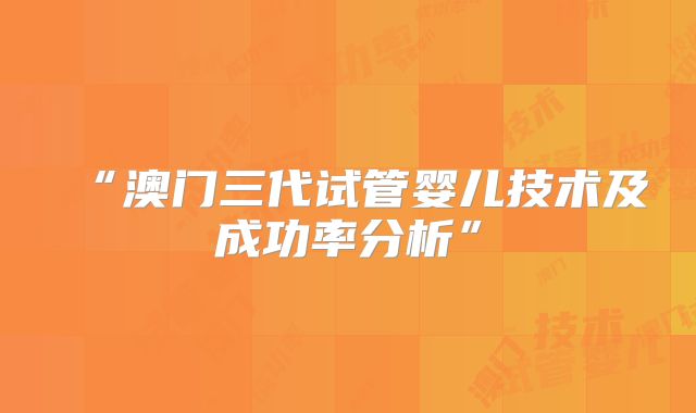 “澳门三代试管婴儿技术及成功率分析”