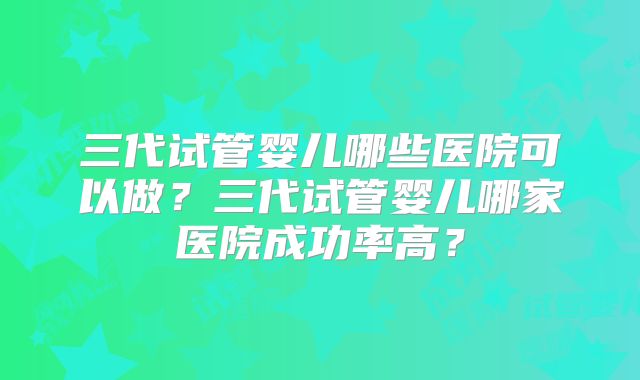 三代试管婴儿哪些医院可以做?三代试管婴儿哪家医院成功率高?