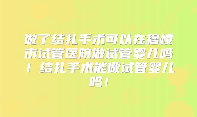 做了结扎手术可以在穆棱市试管医院做试管婴儿吗！结扎手术能做试管婴儿吗！