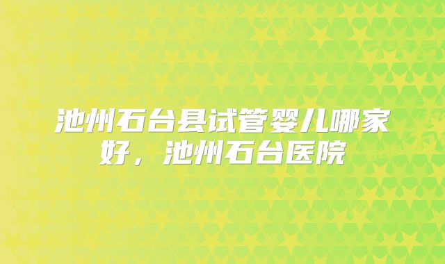 池州石台县试管婴儿哪家好,池州石台医院