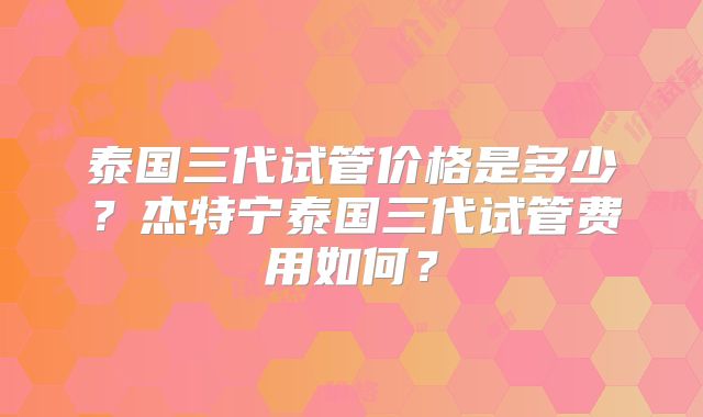 泰国三代试管价格是多少？杰特宁泰国三代试管费用如何？