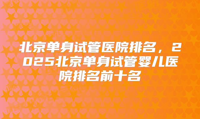 北京单身试管医院排名,2025北京单身试管婴儿医院排名前十名