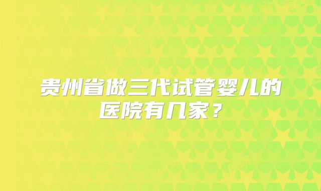 贵州省做三代试管婴儿的医院有几家？