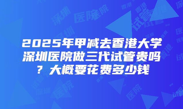 2025年甲减去香港大学深圳医院做三代试管贵吗?大概要花费多少钱