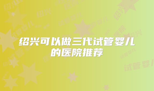 绍兴可以做三代试管婴儿的医院推荐