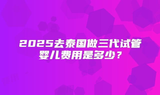 2025去泰国做三代试管婴儿费用是多少？