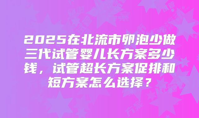 2025在北流市卵泡少做三代试管婴儿长方案多少钱，试管超长方案促排和短方案怎么选择？