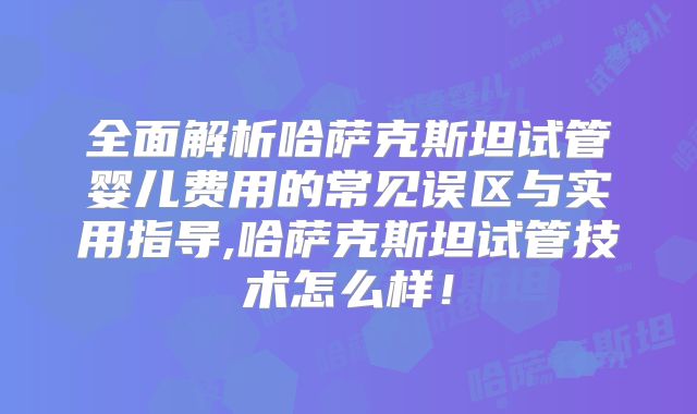 全面解析哈萨克斯坦试管婴儿费用的常见误区与实用指导,哈萨克斯坦试管技术怎么样！