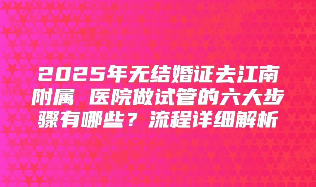 2025年无结婚证去江南附属 医院做试管的六大步骤有哪些?流程详细解析