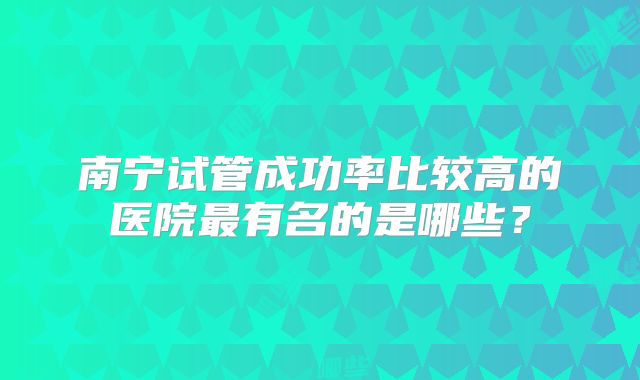 南宁试管成功率比较高的医院最有名的是哪些？