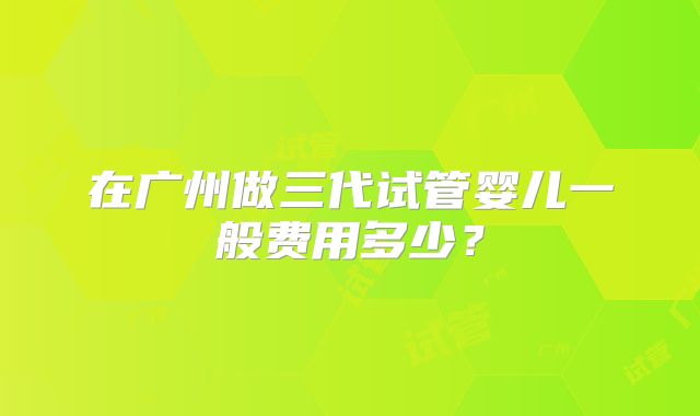 在广州做三代试管婴儿一般费用多少?