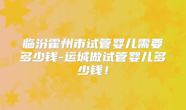 临汾霍州市试管婴儿需要多少钱-运城做试管婴儿多少钱！