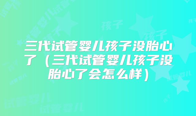 三代试管婴儿孩子没胎心了(三代试管婴儿孩子没胎心了会怎么样)