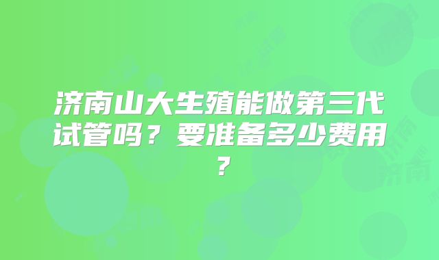 济南山大生殖能做第三代试管吗？要准备多少费用？