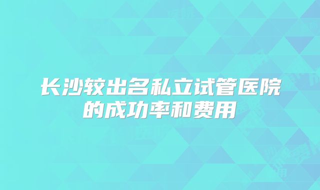 长沙较出名私立试管医院的成功率和费用