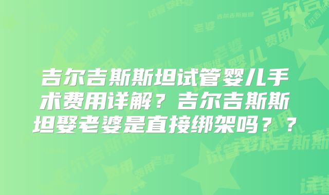吉尔吉斯斯坦试管婴儿手术费用详解?吉尔吉斯斯坦娶老婆是直接绑架吗??