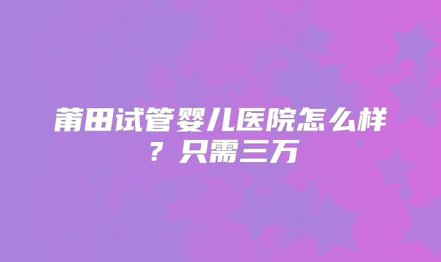 莆田试管婴儿医院怎么样？只需三万