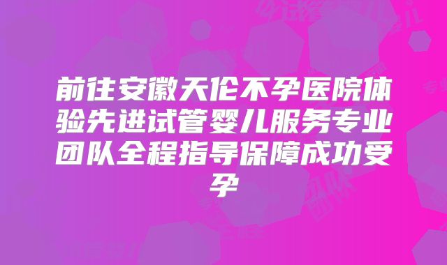 前往安徽天伦不孕医院体验先进试管婴儿服务专业团队全程指导保障成功受孕