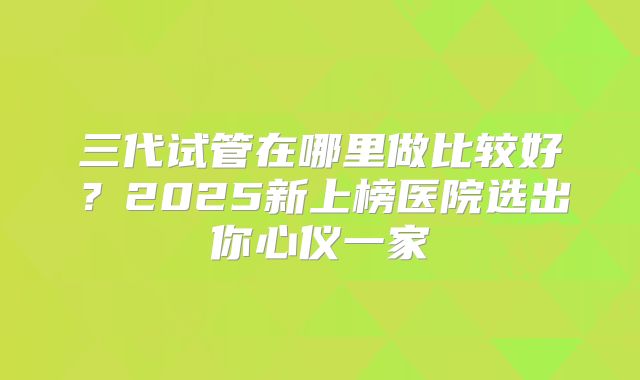 三代试管在哪里做比较好?2025新上榜医院选出你心仪一家