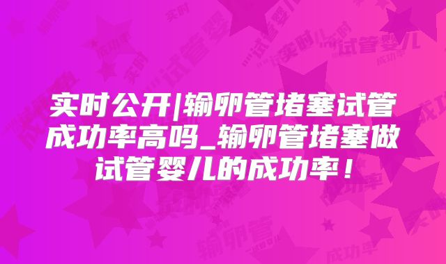 实时公开|输卵管堵塞试管成功率高吗_输卵管堵塞做试管婴儿的成功率！
