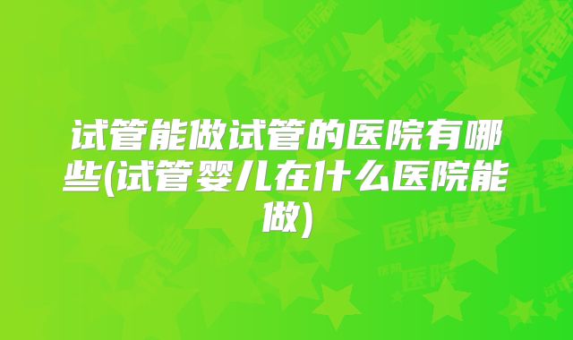 试管能做试管的医院有哪些(试管婴儿在什么医院能做)