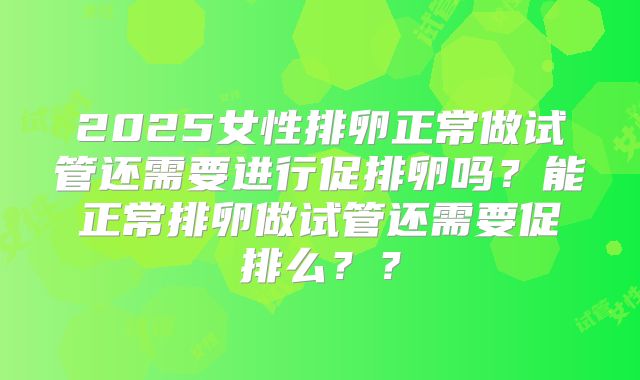 2025女性排卵正常做试管还需要进行促排卵吗？能正常排卵做试管还需要促排么？？